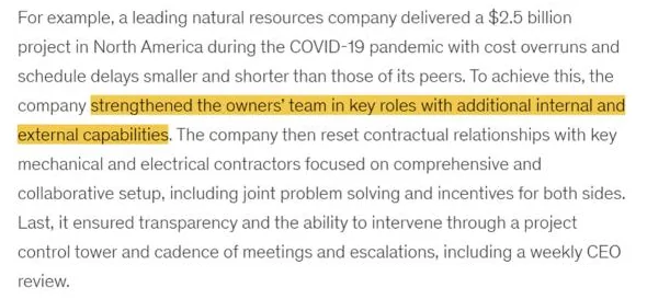 McKinsey: For example, a leading natural resources company delivered a $2.5 billion project in North America during the COVID-19 pandemic with cost overruns and schedule delays smaller and shorter than those of its peers. To achieve this, the company strengthened the owners’ team in key roles with additional internal and external capabilities.